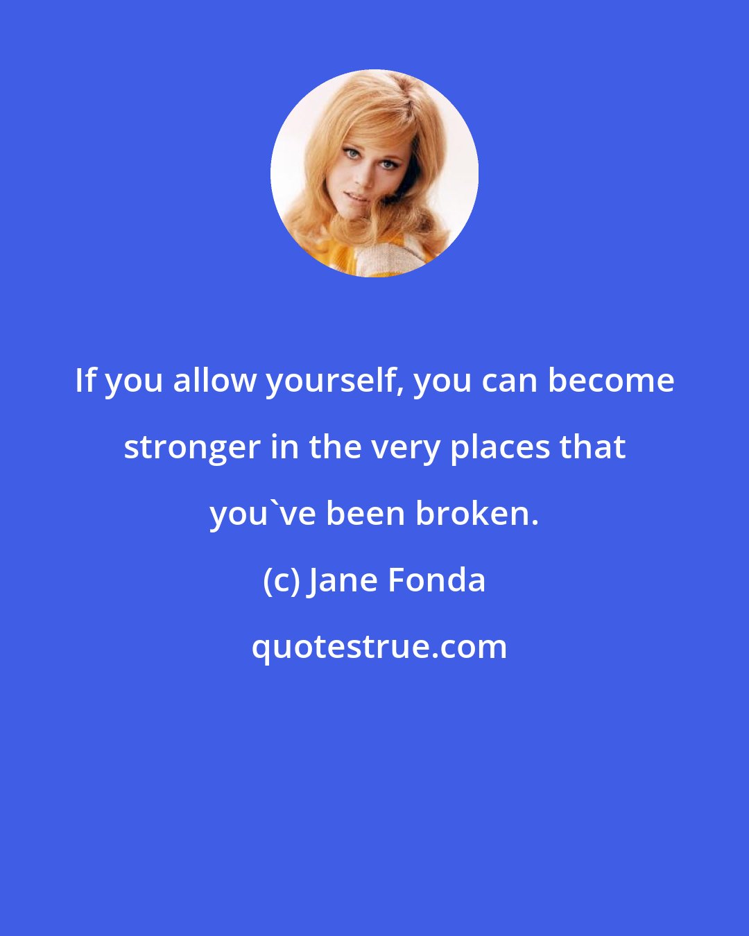 Jane Fonda: If you allow yourself, you can become stronger in the very places that you've been broken.