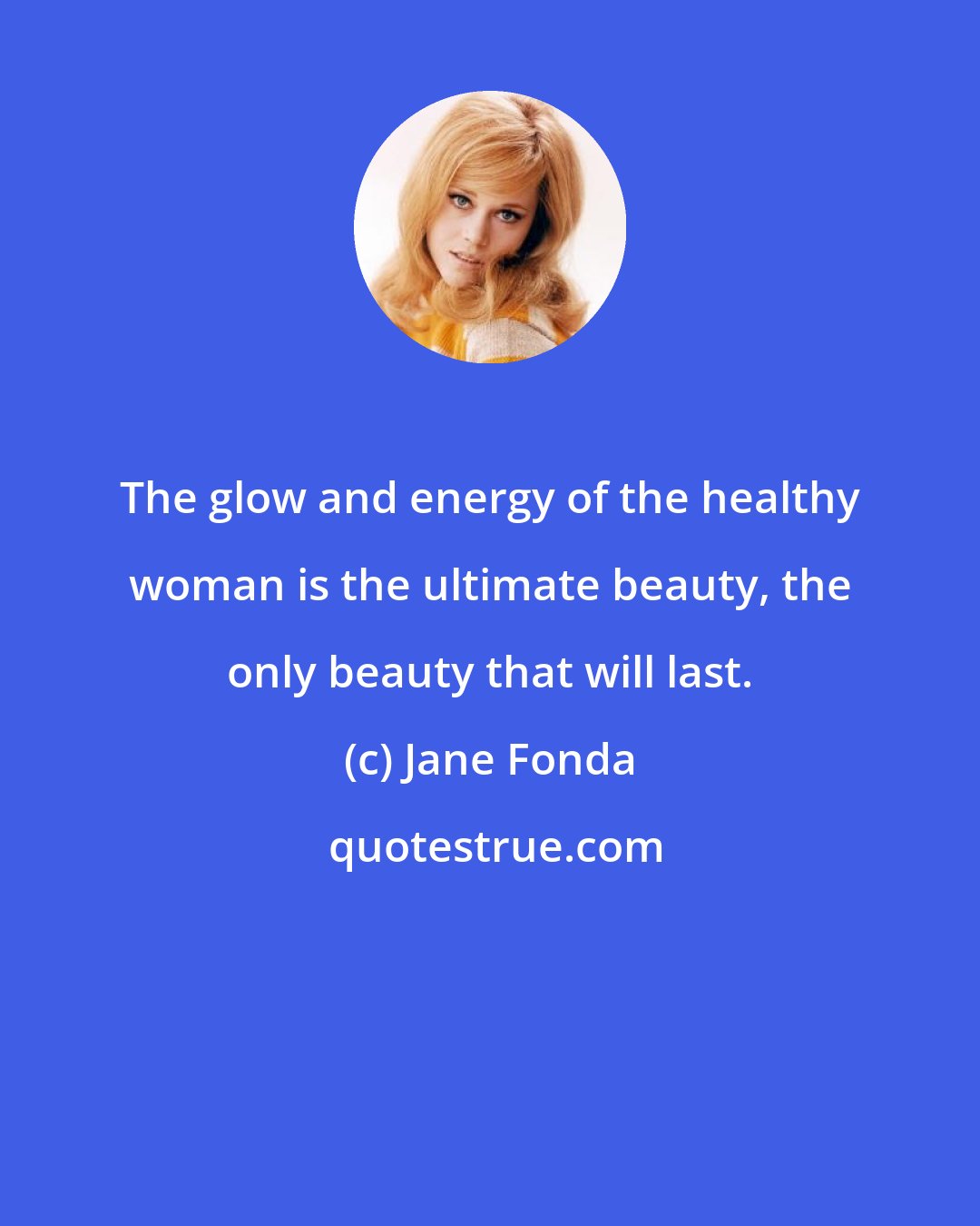 Jane Fonda: The glow and energy of the healthy woman is the ultimate beauty, the only beauty that will last.