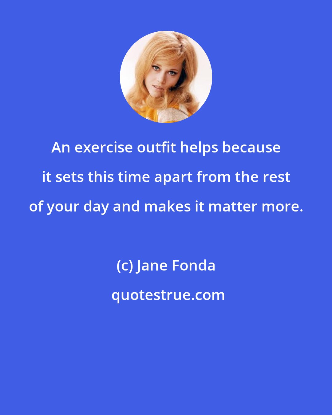 Jane Fonda: An exercise outfit helps because it sets this time apart from the rest of your day and makes it matter more.