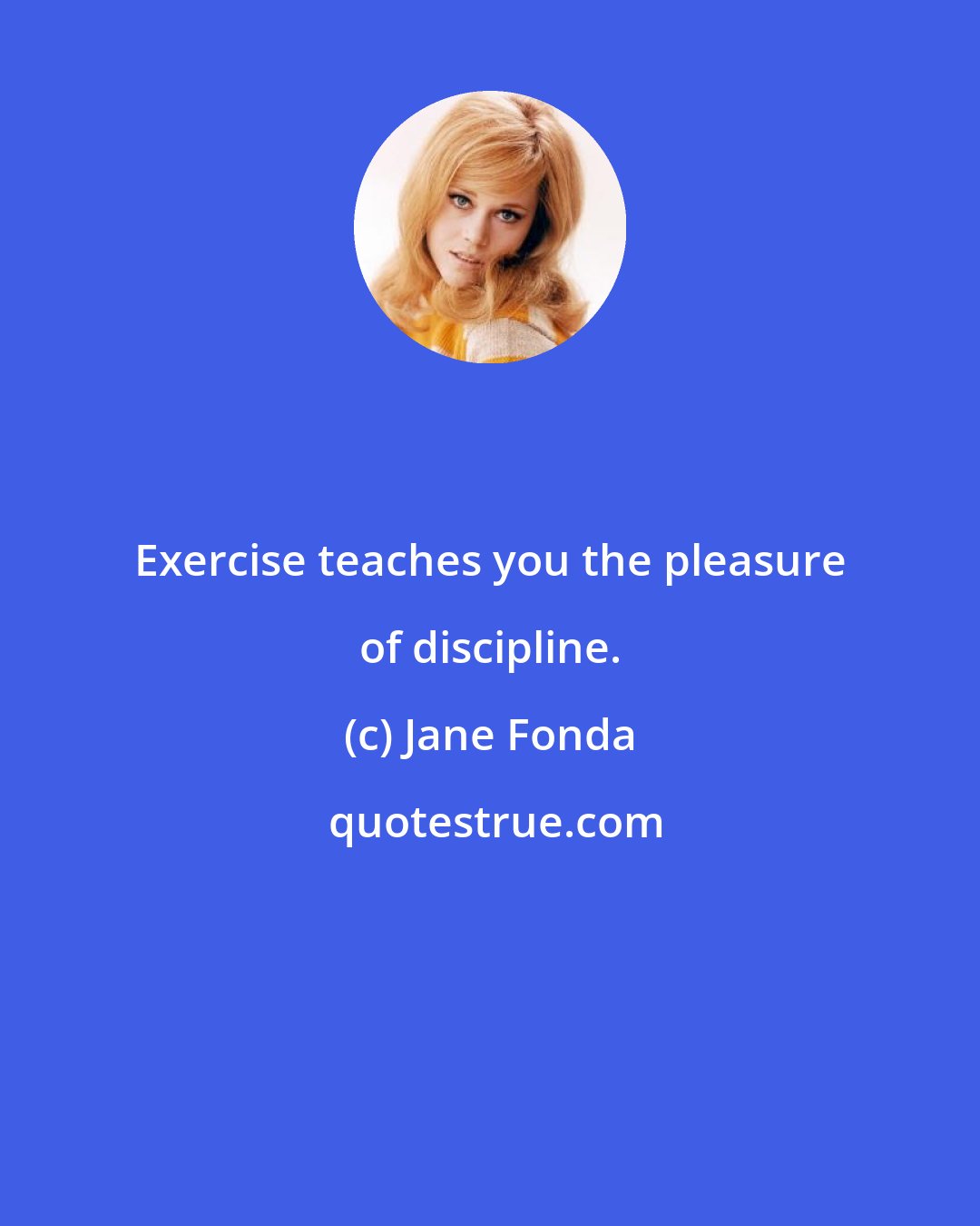 Jane Fonda: Exercise teaches you the pleasure of discipline.