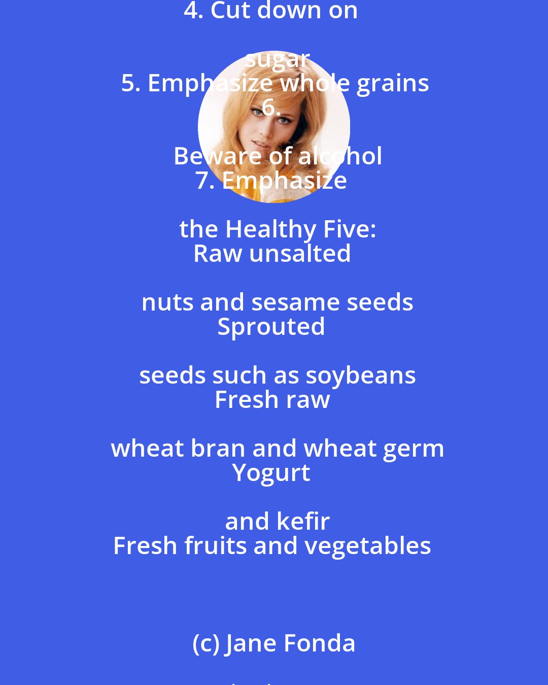 Jane Fonda: Seven Guidelines For a Healthy Diet
1. Substitute low-fat foods for high-fat foods
2. Cut down on meat-eat low on the food chain
3. Avoid salty and sugary foods
4. Cut down on sugar
5. Emphasize whole grains
6. Beware of alcohol
7. Emphasize the Healthy Five:
Raw unsalted nuts and sesame seeds
Sprouted seeds such as soybeans
Fresh raw wheat bran and wheat germ
Yogurt and kefir
Fresh fruits and vegetables