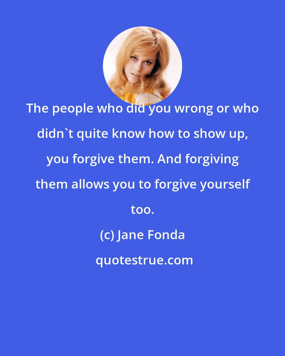 Jane Fonda: The people who did you wrong or who didn't quite know how to show up, you forgive them. And forgiving them allows you to forgive yourself too.