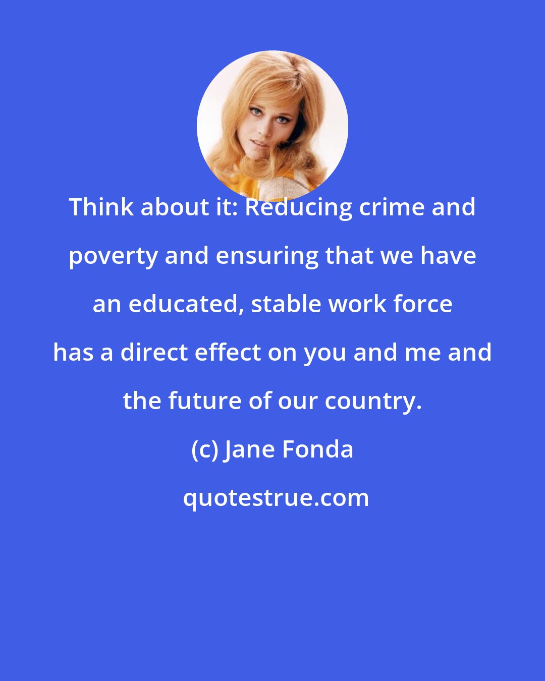 Jane Fonda: Think about it: Reducing crime and poverty and ensuring that we have an educated, stable work force has a direct effect on you and me and the future of our country.