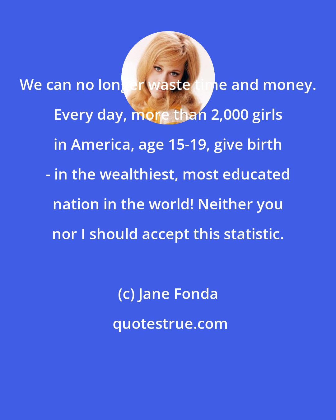 Jane Fonda: We can no longer waste time and money. Every day, more than 2,000 girls in America, age 15-19, give birth - in the wealthiest, most educated nation in the world! Neither you nor I should accept this statistic.