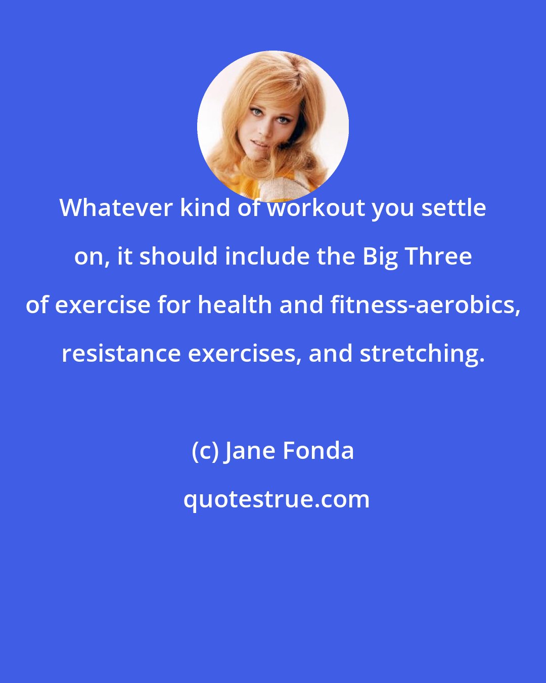 Jane Fonda: Whatever kind of workout you settle on, it should include the Big Three of exercise for health and fitness-aerobics, resistance exercises, and stretching.