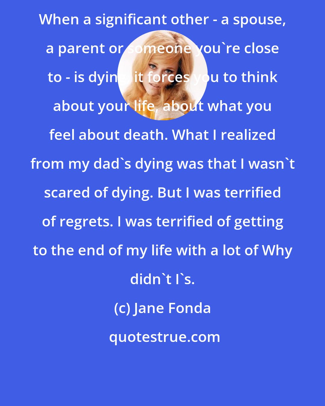 Jane Fonda: When a significant other - a spouse, a parent or someone you're close to - is dying, it forces you to think about your life, about what you feel about death. What I realized from my dad's dying was that I wasn't scared of dying. But I was terrified of regrets. I was terrified of getting to the end of my life with a lot of Why didn't I's.