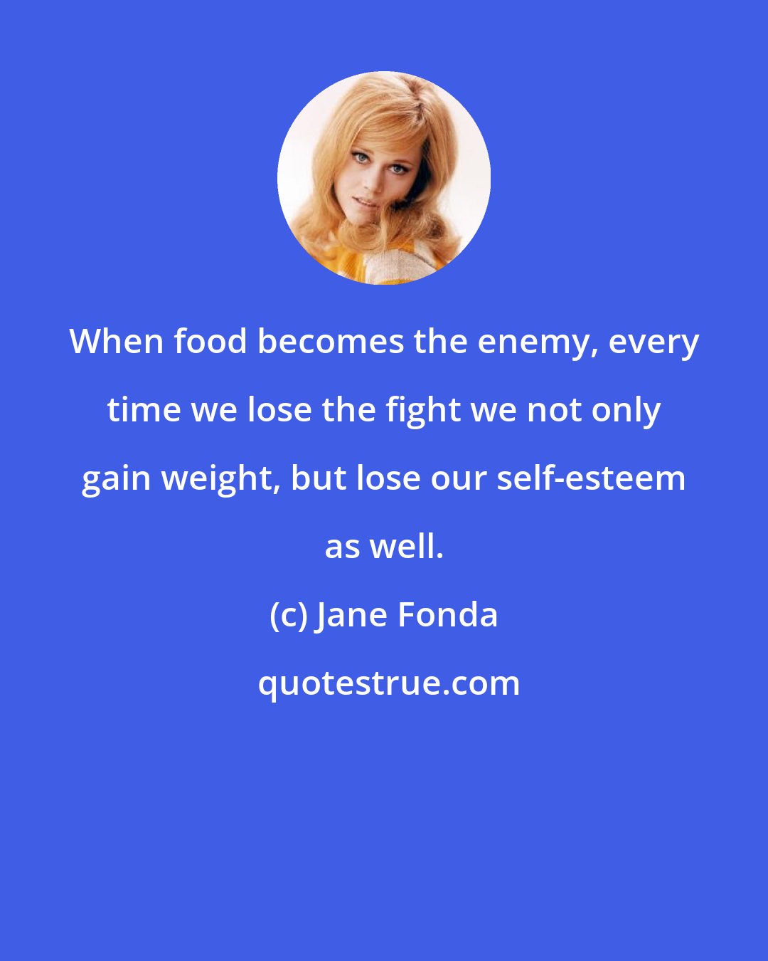 Jane Fonda: When food becomes the enemy, every time we lose the fight we not only gain weight, but lose our self-esteem as well.