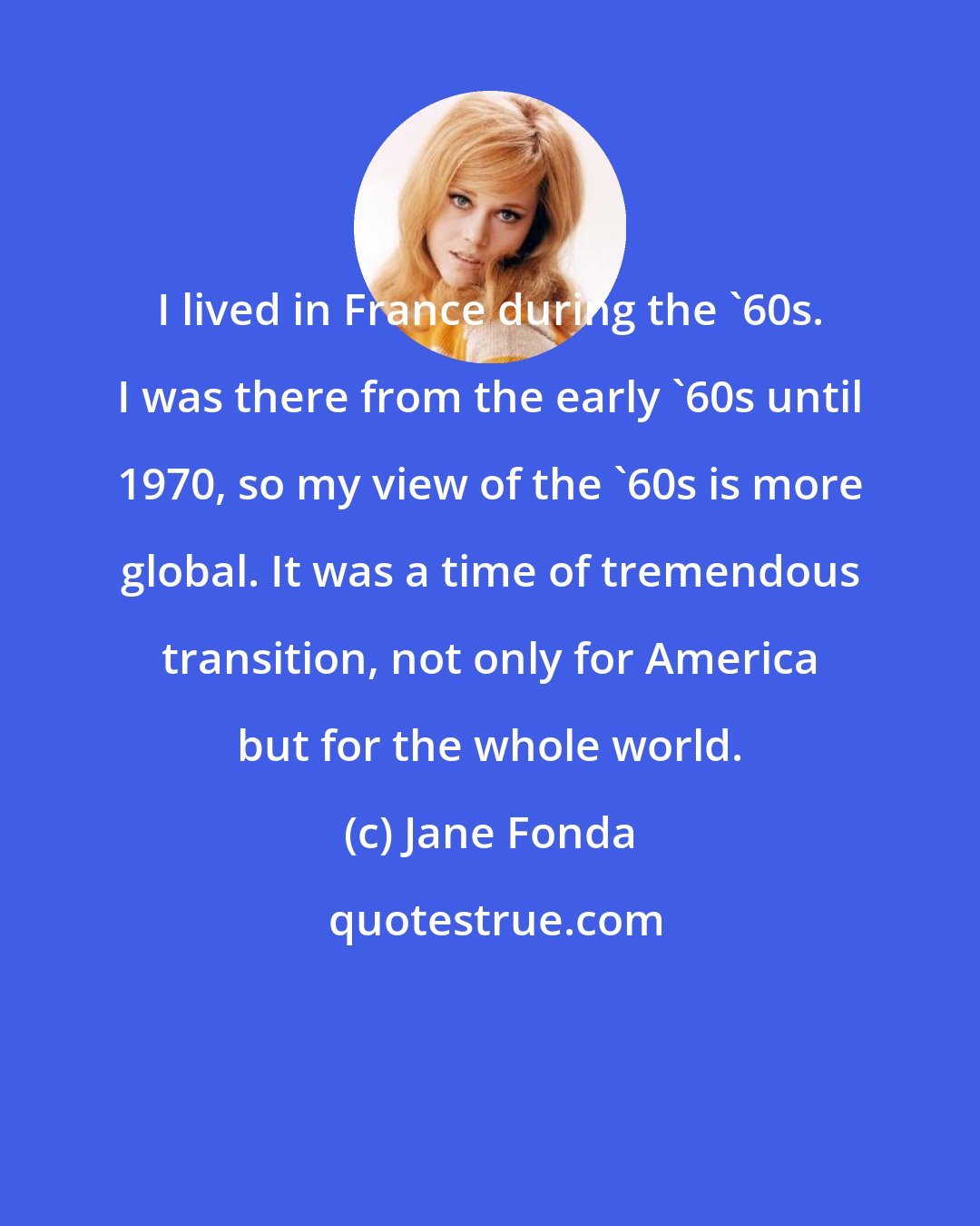 Jane Fonda: I lived in France during the '60s. I was there from the early '60s until 1970, so my view of the '60s is more global. It was a time of tremendous transition, not only for America but for the whole world.