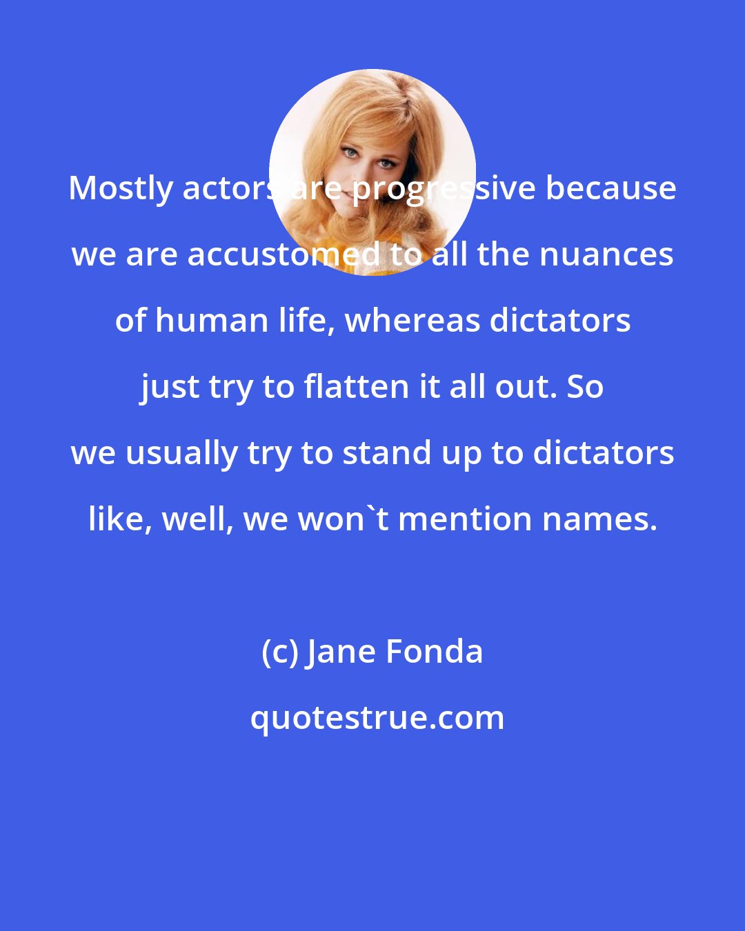 Jane Fonda: Mostly actors are progressive because we are accustomed to all the nuances of human life, whereas dictators just try to flatten it all out. So we usually try to stand up to dictators like, well, we won't mention names.