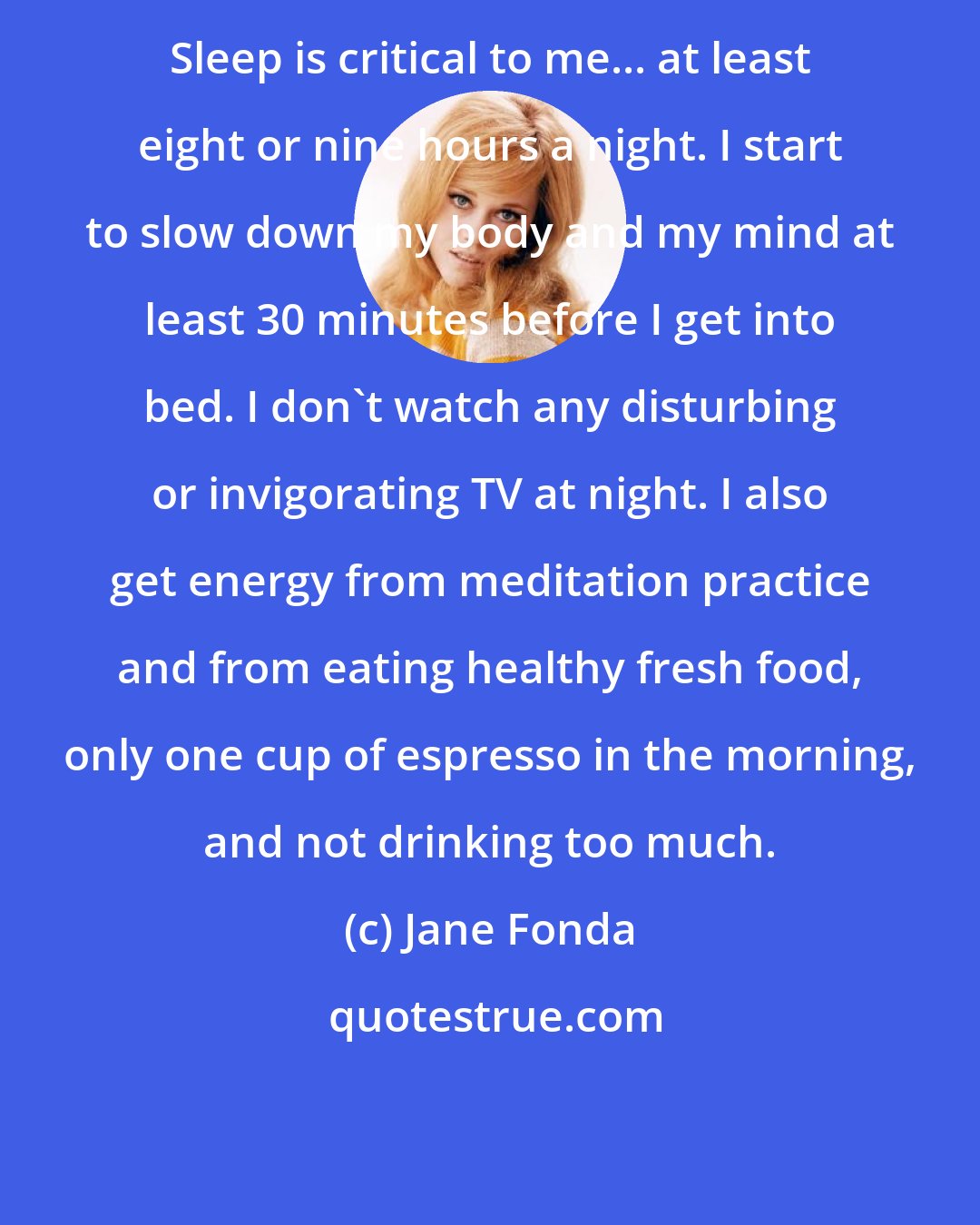 Jane Fonda: Sleep is critical to me... at least eight or nine hours a night. I start to slow down my body and my mind at least 30 minutes before I get into bed. I don't watch any disturbing or invigorating TV at night. I also get energy from meditation practice and from eating healthy fresh food, only one cup of espresso in the morning, and not drinking too much.