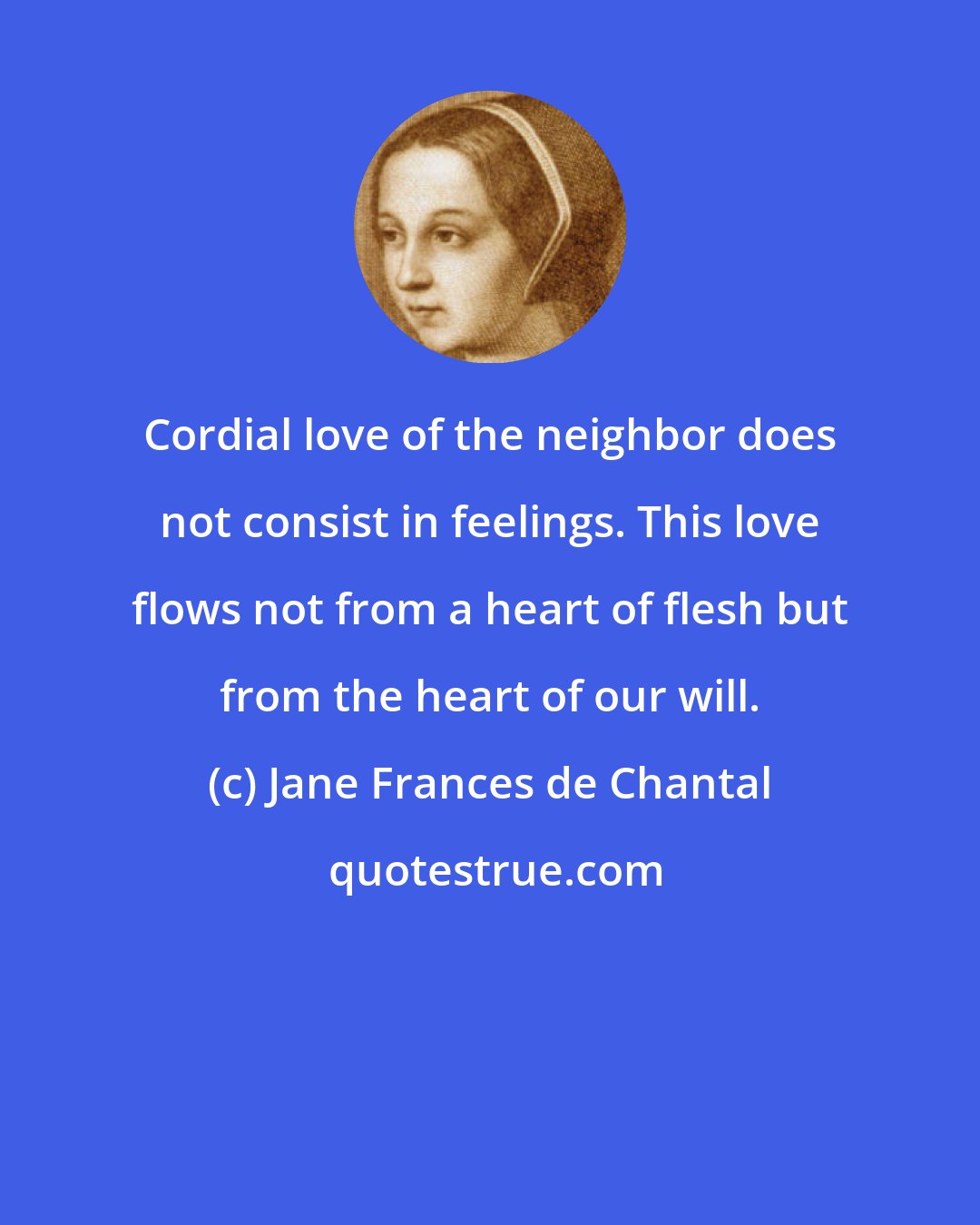 Jane Frances de Chantal: Cordial love of the neighbor does not consist in feelings. This love flows not from a heart of flesh but from the heart of our will.