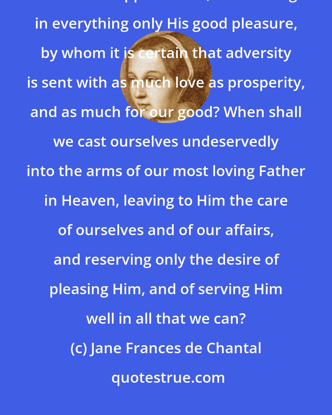 Jane Frances de Chantal: When shall it be that we shall taste the sweetness of the Divine Will in all that happens to us, considering in everything only His good pleasure, by whom it is certain that adversity is sent with as much love as prosperity, and as much for our good? When shall we cast ourselves undeservedly into the arms of our most loving Father in Heaven, leaving to Him the care of ourselves and of our affairs, and reserving only the desire of pleasing Him, and of serving Him well in all that we can?