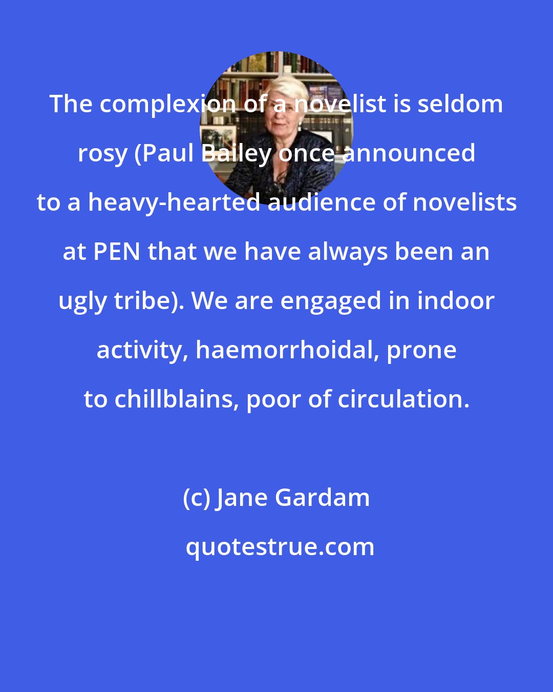 Jane Gardam: The complexion of a novelist is seldom rosy (Paul Bailey once announced to a heavy-hearted audience of novelists at PEN that we have always been an ugly tribe). We are engaged in indoor activity, haemorrhoidal, prone to chillblains, poor of circulation.