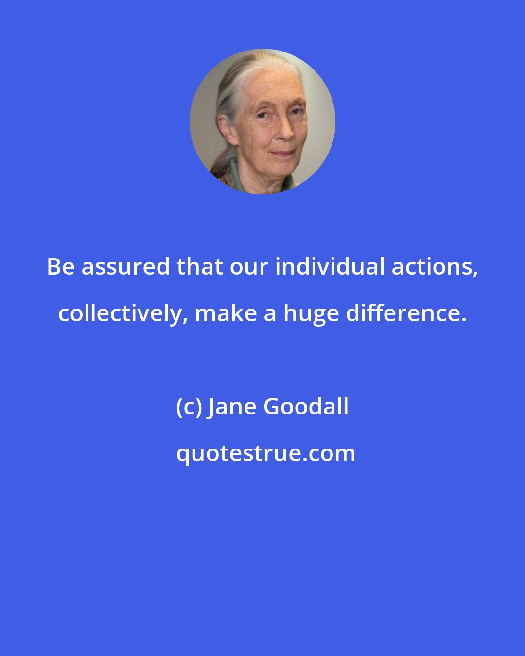 Jane Goodall: Be assured that our individual actions, collectively, make a huge difference.