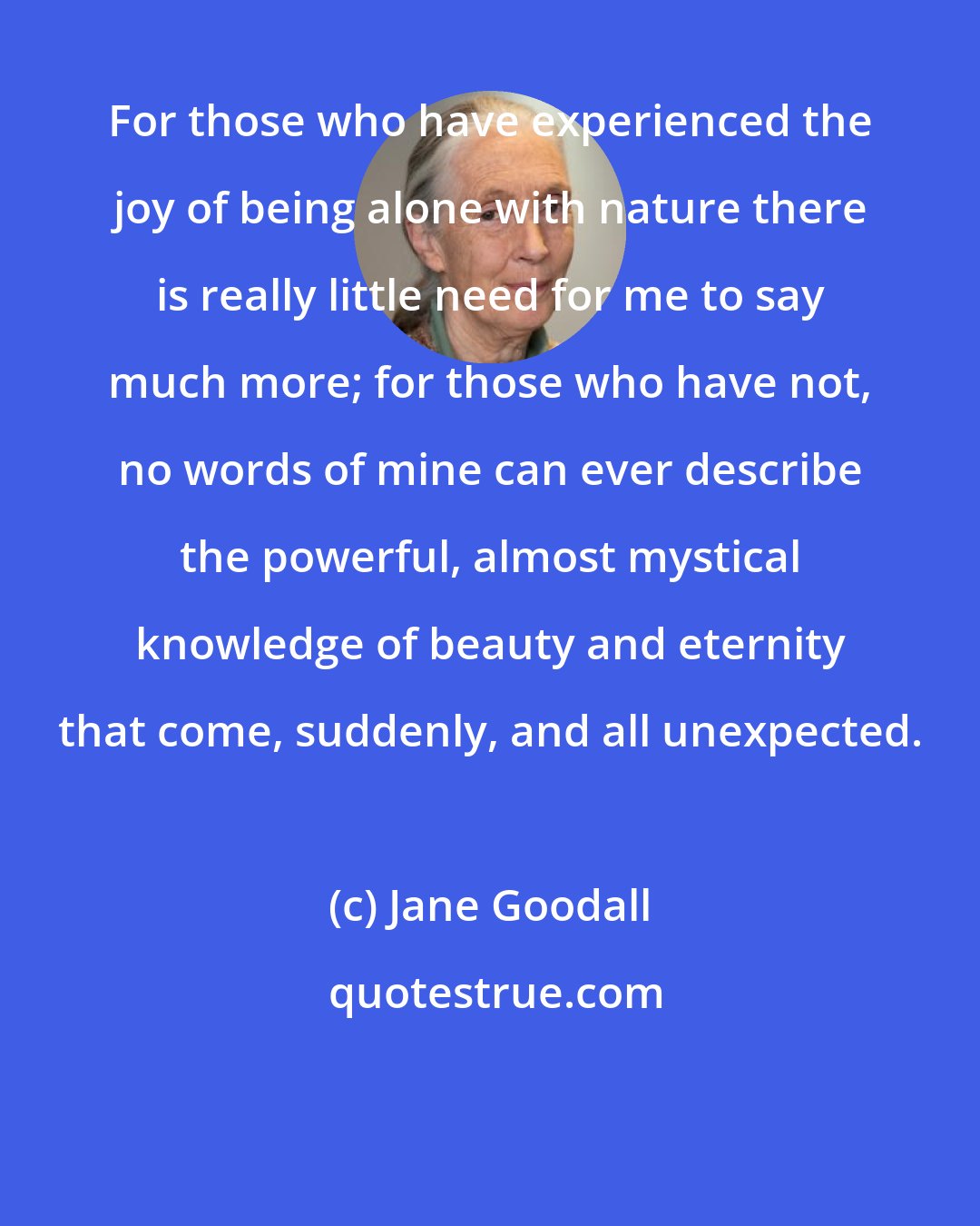 Jane Goodall: For those who have experienced the joy of being alone with nature there is really little need for me to say much more; for those who have not, no words of mine can ever describe the powerful, almost mystical knowledge of beauty and eternity that come, suddenly, and all unexpected.