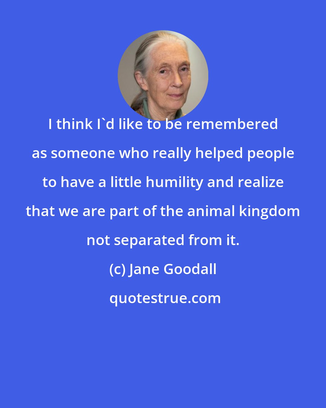 Jane Goodall: I think I'd like to be remembered as someone who really helped people to have a little humility and realize that we are part of the animal kingdom not separated from it.