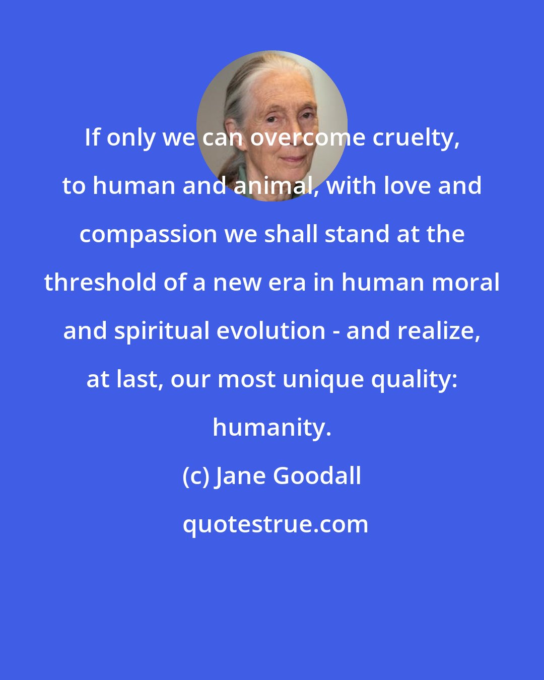 Jane Goodall: If only we can overcome cruelty, to human and animal, with love and compassion we shall stand at the threshold of a new era in human moral and spiritual evolution - and realize, at last, our most unique quality: humanity.