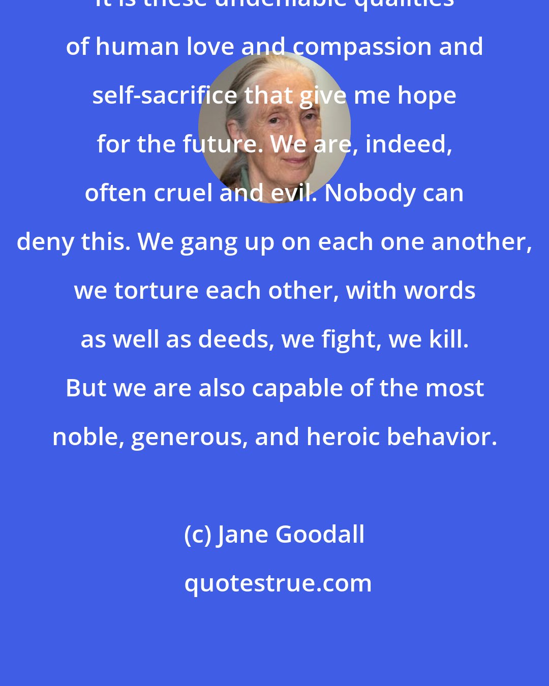 Jane Goodall: It is these undeniable qualities of human love and compassion and self-sacrifice that give me hope for the future. We are, indeed, often cruel and evil. Nobody can deny this. We gang up on each one another, we torture each other, with words as well as deeds, we fight, we kill. But we are also capable of the most noble, generous, and heroic behavior.