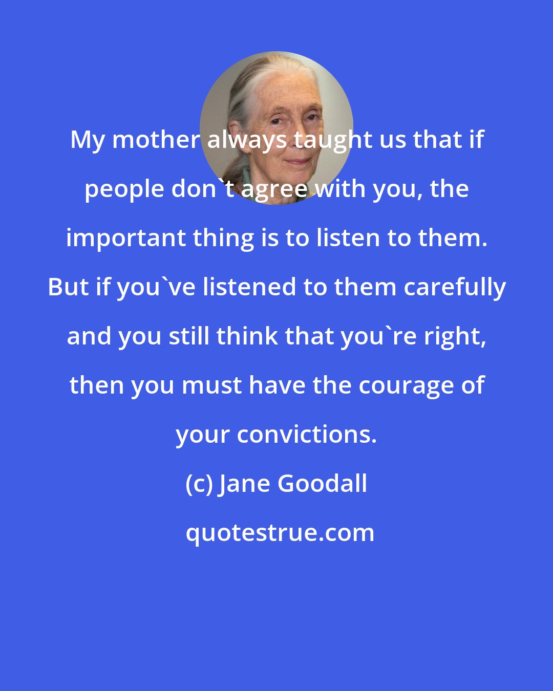 Jane Goodall: My mother always taught us that if people don't agree with you, the important thing is to listen to them. But if you've listened to them carefully and you still think that you're right, then you must have the courage of your convictions.