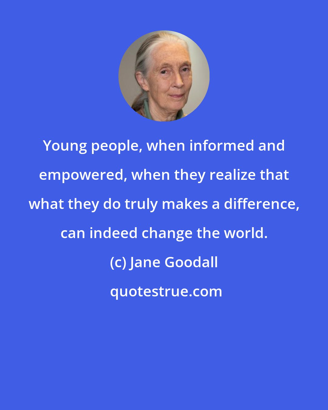 Jane Goodall: Young people, when informed and empowered, when they realize that what they do truly makes a difference, can indeed change the world.