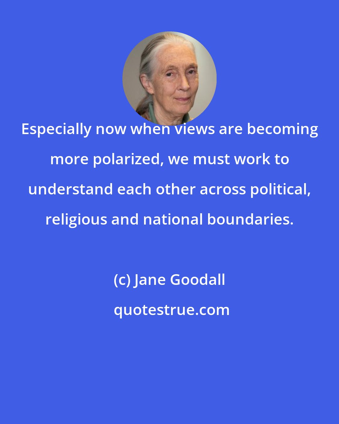 Jane Goodall: Especially now when views are becoming more polarized, we must work to understand each other across political, religious and national boundaries.