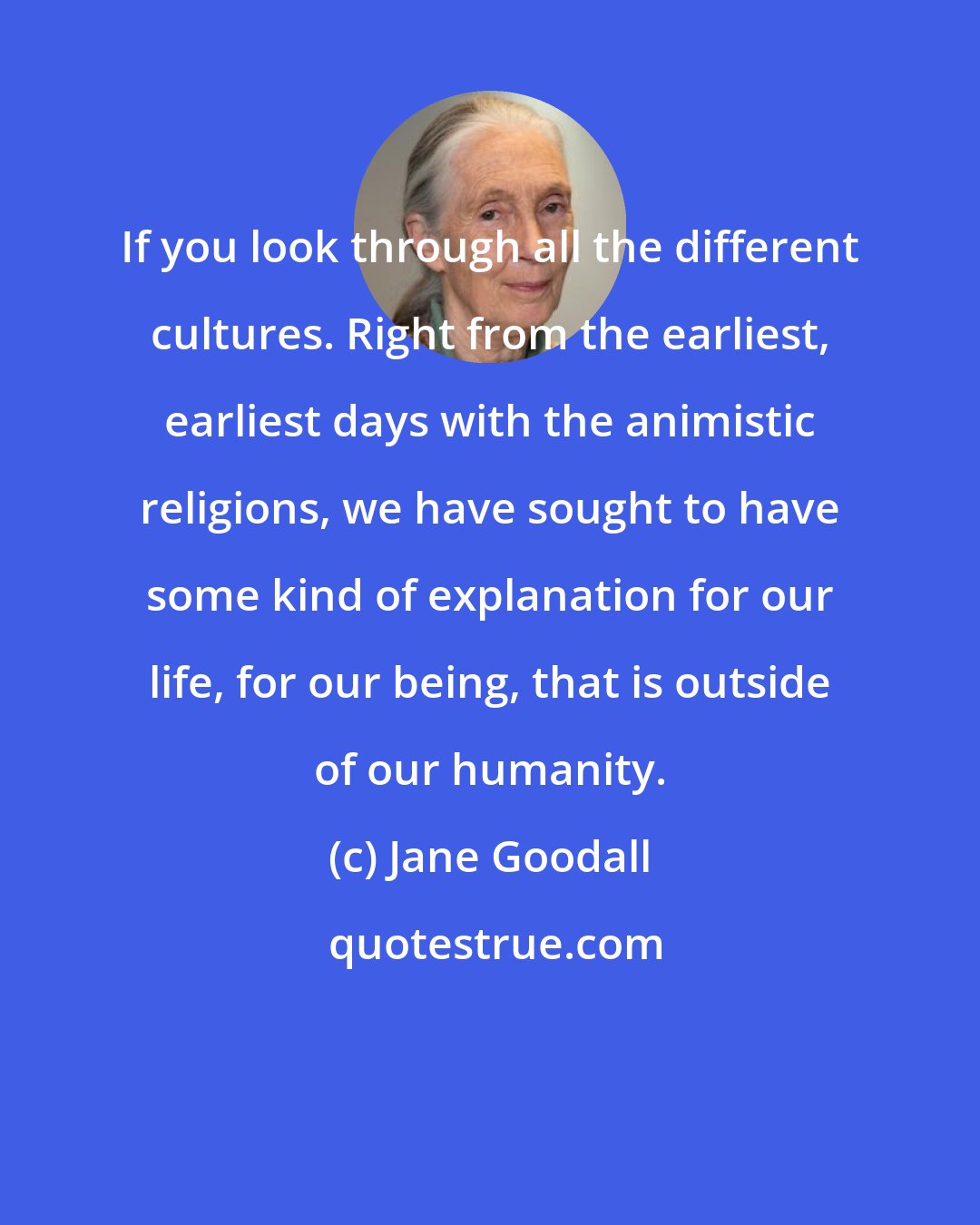 Jane Goodall: If you look through all the different cultures. Right from the earliest, earliest days with the animistic religions, we have sought to have some kind of explanation for our life, for our being, that is outside of our humanity.