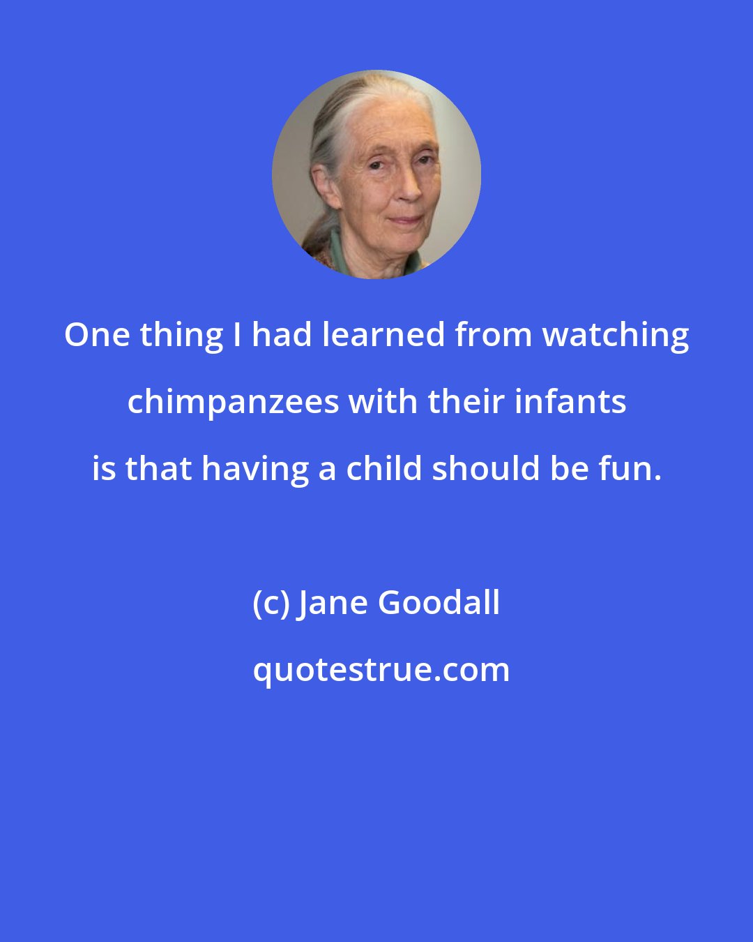 Jane Goodall: One thing I had learned from watching chimpanzees with their infants is that having a child should be fun.