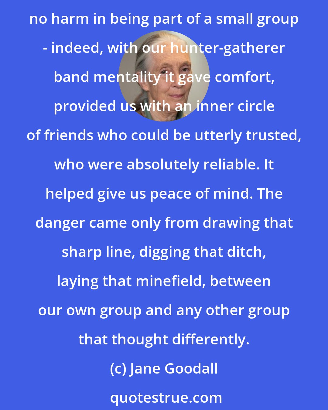 Jane Goodall: So long as we continued to attach more importance to our own narrow group membership than to the 'global village' we would propagate prejudice and ignorance. There was absolutely no harm in being part of a small group - indeed, with our hunter-gatherer band mentality it gave comfort, provided us with an inner circle of friends who could be utterly trusted, who were absolutely reliable. It helped give us peace of mind. The danger came only from drawing that sharp line, digging that ditch, laying that minefield, between our own group and any other group that thought differently.