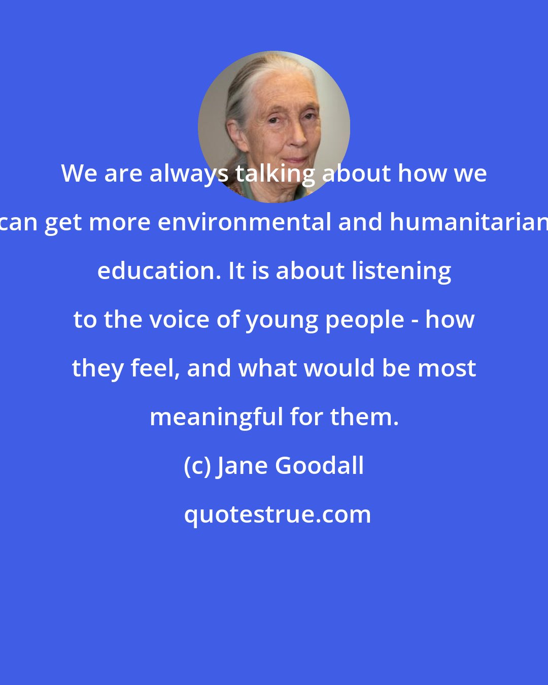 Jane Goodall: We are always talking about how we can get more environmental and humanitarian education. It is about listening to the voice of young people - how they feel, and what would be most meaningful for them.