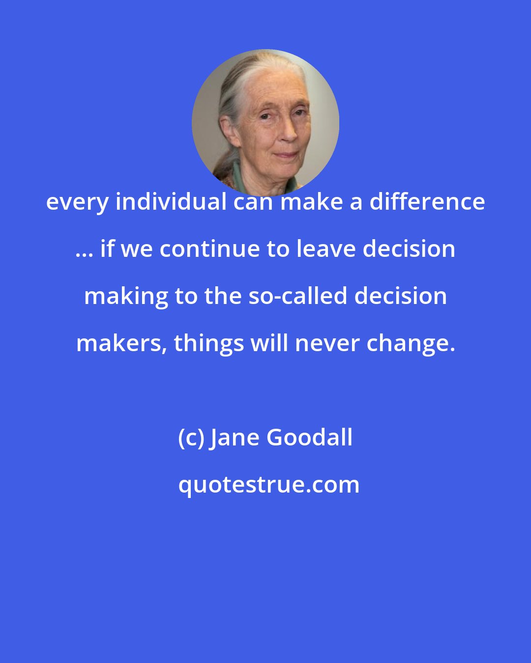 Jane Goodall: every individual can make a difference ... if we continue to leave decision making to the so-called decision makers, things will never change.