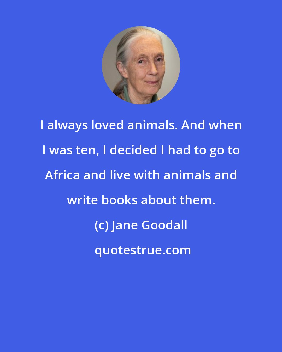 Jane Goodall: I always loved animals. And when I was ten, I decided I had to go to Africa and live with animals and write books about them.