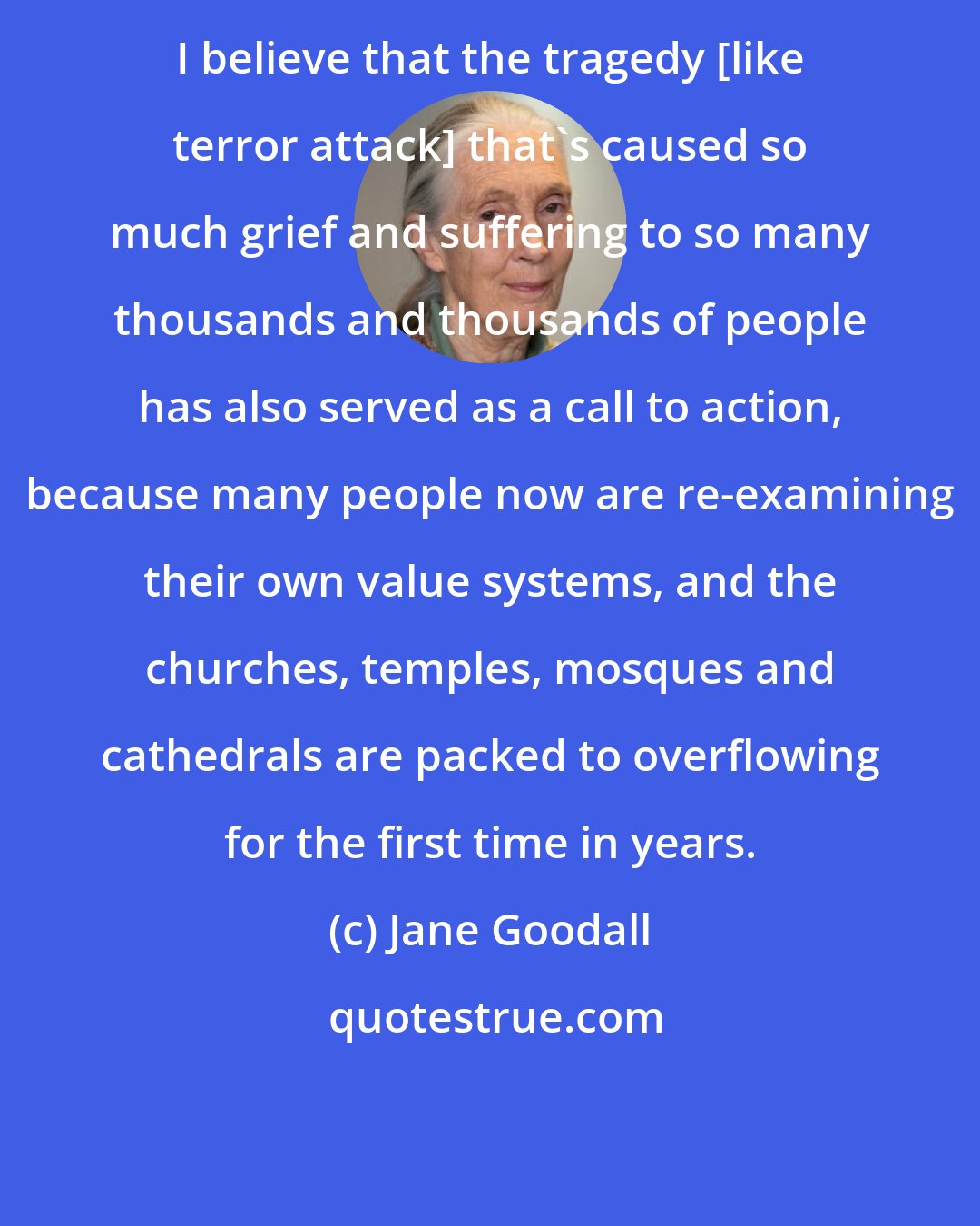 Jane Goodall: I believe that the tragedy [like terror attack] that's caused so much grief and suffering to so many thousands and thousands of people has also served as a call to action, because many people now are re-examining their own value systems, and the churches, temples, mosques and cathedrals are packed to overflowing for the first time in years.