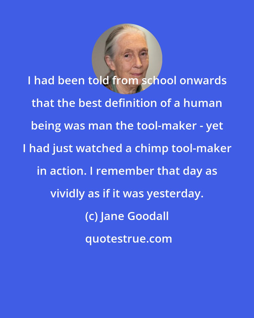 Jane Goodall: I had been told from school onwards that the best definition of a human being was man the tool-maker - yet I had just watched a chimp tool-maker in action. I remember that day as vividly as if it was yesterday.