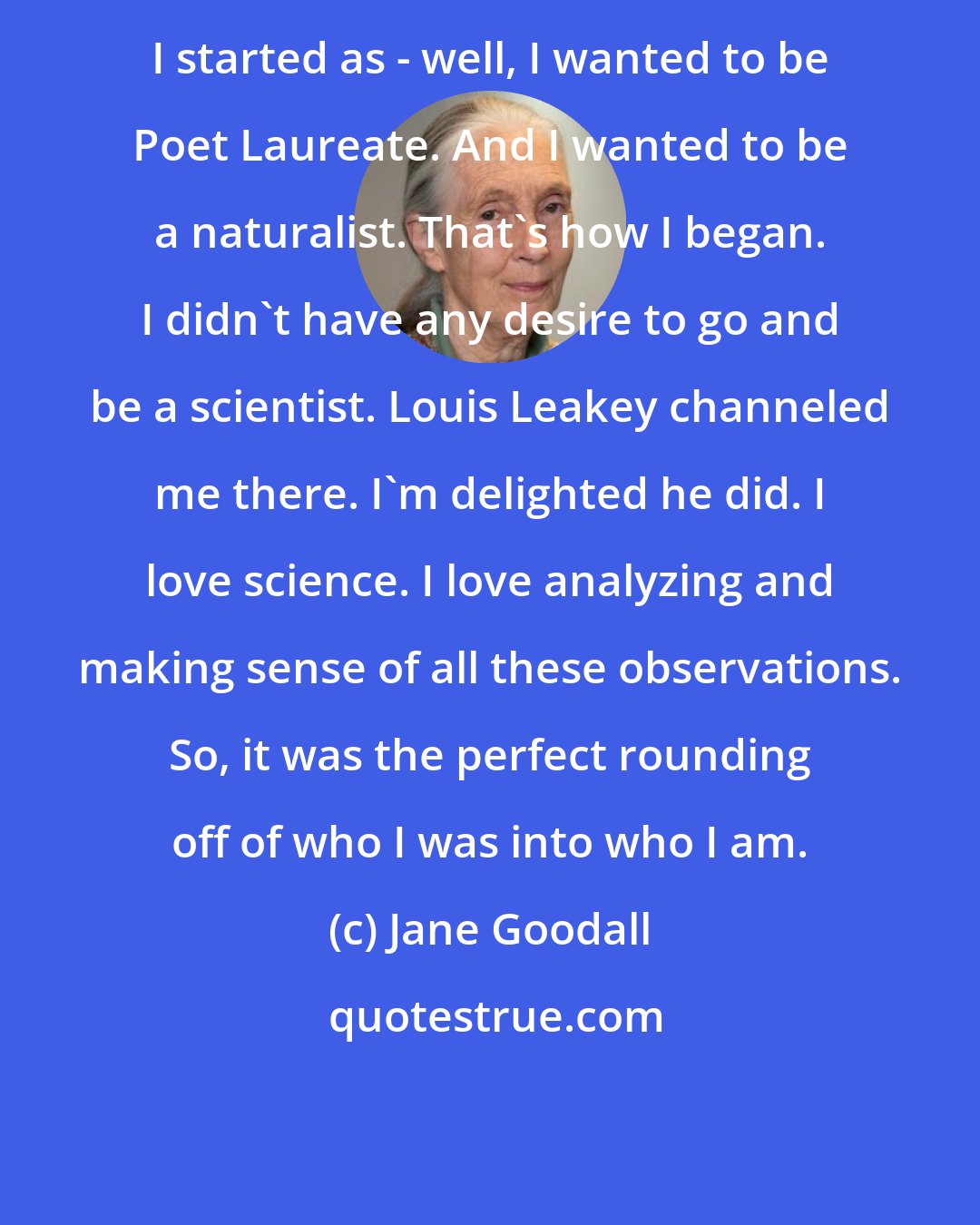 Jane Goodall: I started as - well, I wanted to be Poet Laureate. And I wanted to be a naturalist. That's how I began. I didn't have any desire to go and be a scientist. Louis Leakey channeled me there. I'm delighted he did. I love science. I love analyzing and making sense of all these observations. So, it was the perfect rounding off of who I was into who I am.