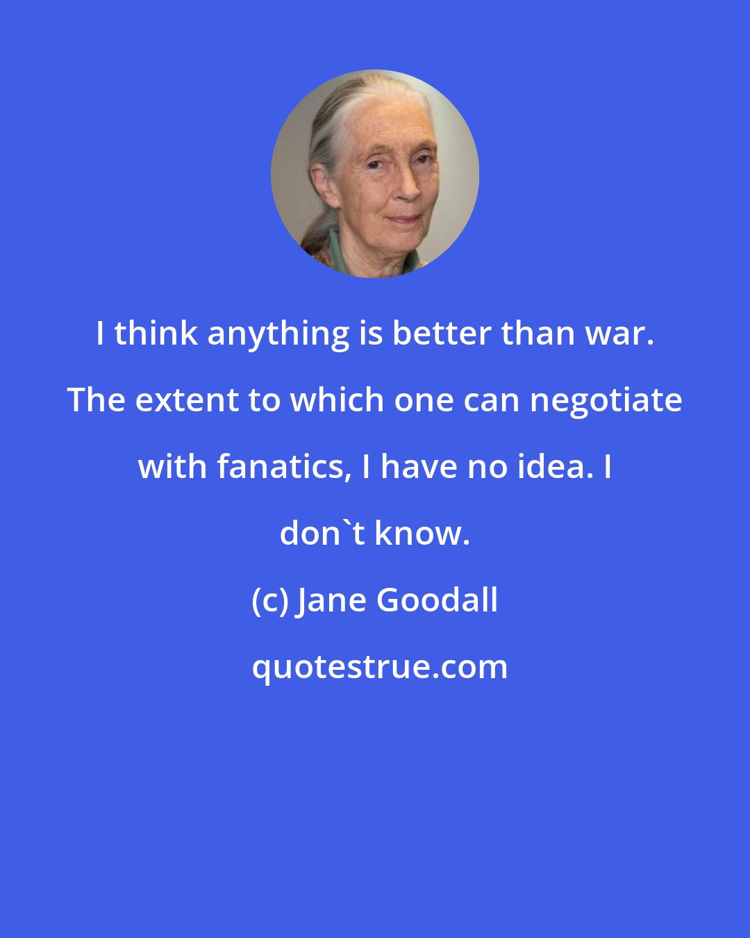 Jane Goodall: I think anything is better than war. The extent to which one can negotiate with fanatics, I have no idea. I don't know.