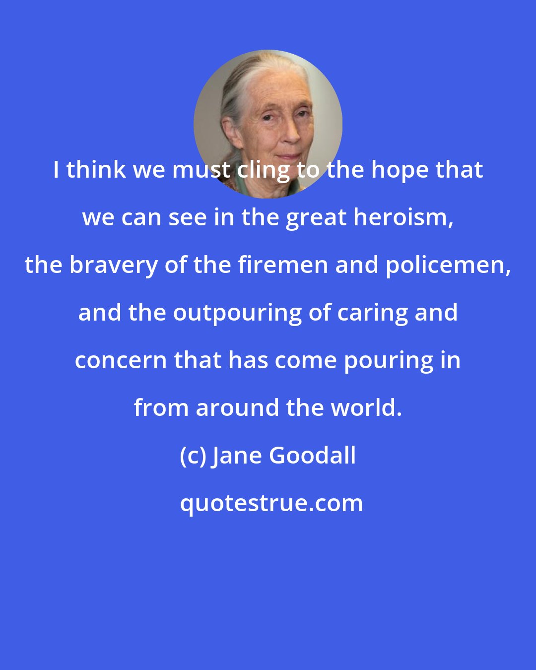 Jane Goodall: I think we must cling to the hope that we can see in the great heroism, the bravery of the firemen and policemen, and the outpouring of caring and concern that has come pouring in from around the world.