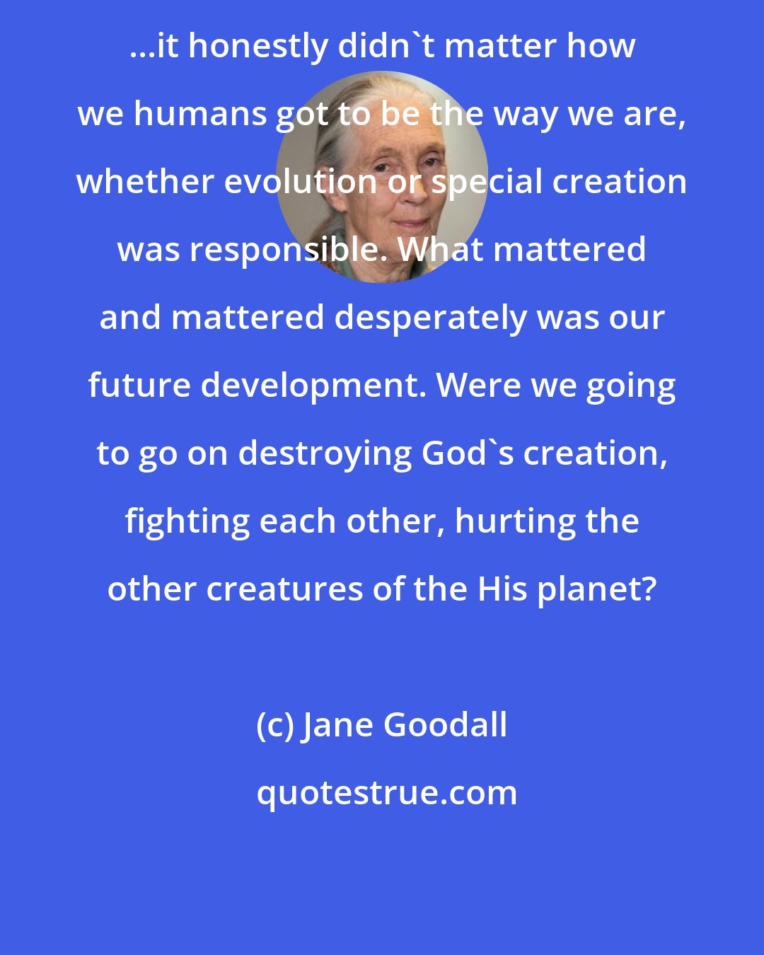 Jane Goodall: ...it honestly didn't matter how we humans got to be the way we are, whether evolution or special creation was responsible. What mattered and mattered desperately was our future development. Were we going to go on destroying God's creation, fighting each other, hurting the other creatures of the His planet?