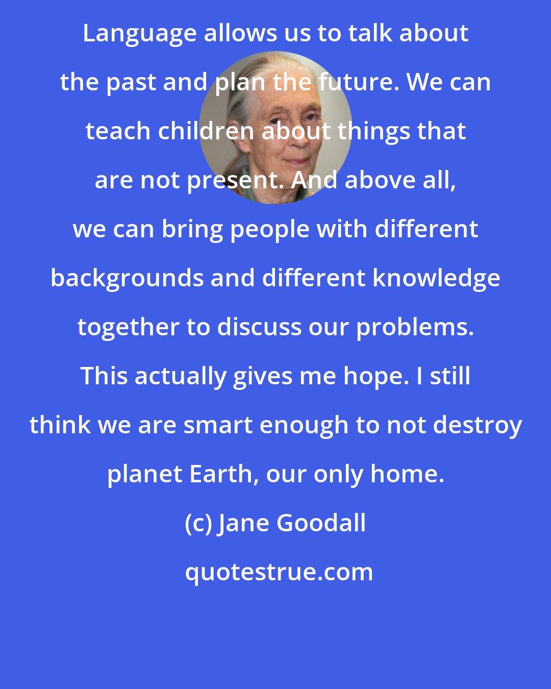 Jane Goodall: Language allows us to talk about the past and plan the future. We can teach children about things that are not present. And above all, we can bring people with different backgrounds and different knowledge together to discuss our problems. This actually gives me hope. I still think we are smart enough to not destroy planet Earth, our only home.