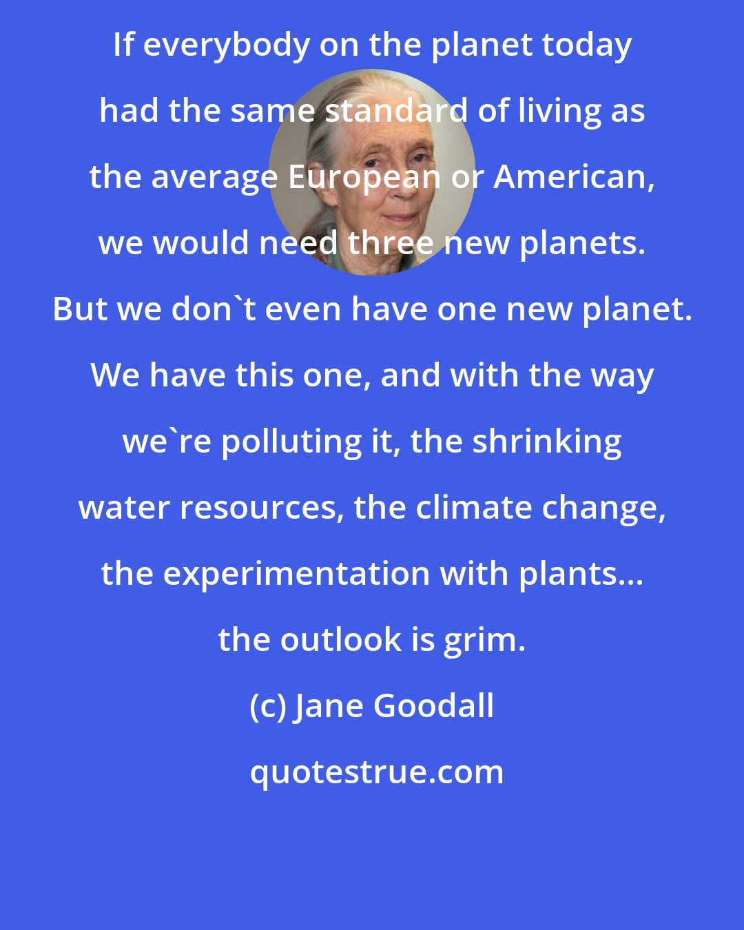 Jane Goodall: If everybody on the planet today had the same standard of living as the average European or American, we would need three new planets. But we don't even have one new planet. We have this one, and with the way we're polluting it, the shrinking water resources, the climate change, the experimentation with plants... the outlook is grim.