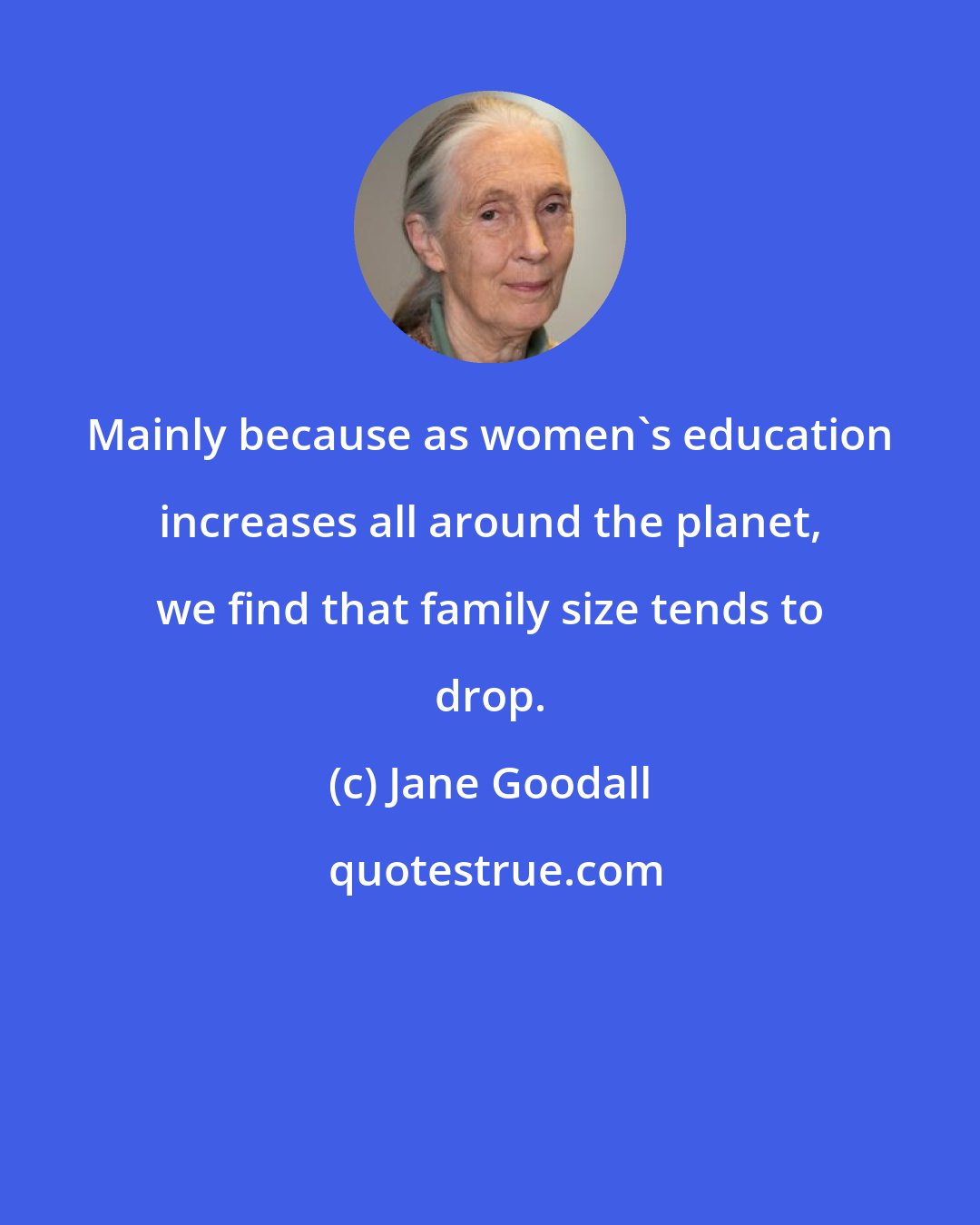 Jane Goodall: Mainly because as women's education increases all around the planet, we find that family size tends to drop.