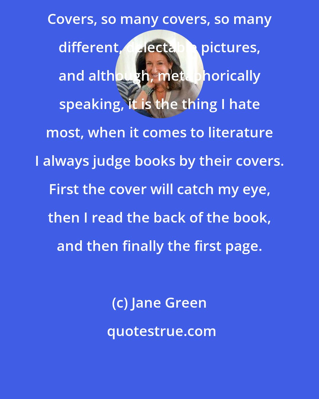 Jane Green: Covers, so many covers, so many different, delectable pictures, and although, metaphorically speaking, it is the thing I hate most, when it comes to literature I always judge books by their covers. First the cover will catch my eye, then I read the back of the book, and then finally the first page.