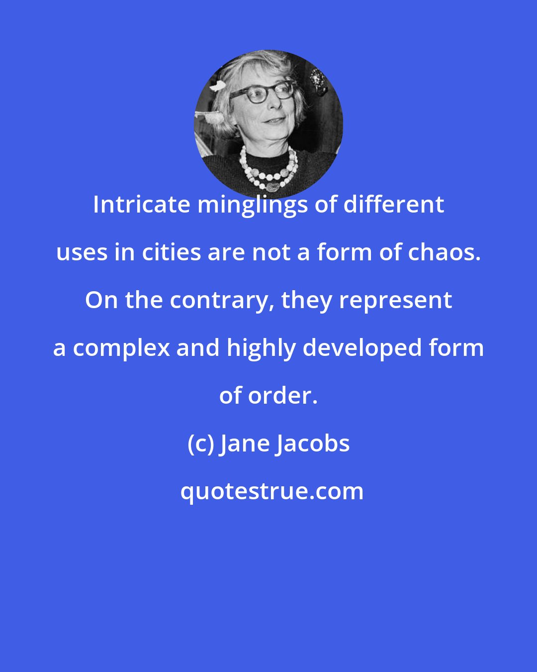 Jane Jacobs: Intricate minglings of different uses in cities are not a form of chaos. On the contrary, they represent a complex and highly developed form of order.