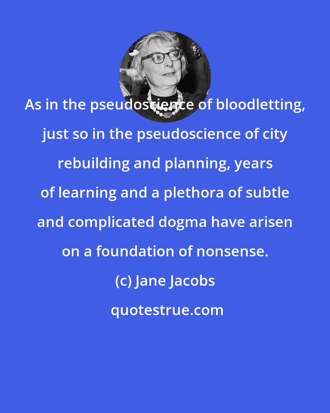 Jane Jacobs: As in the pseudoscience of bloodletting, just so in the pseudoscience of city rebuilding and planning, years of learning and a plethora of subtle and complicated dogma have arisen on a foundation of nonsense.