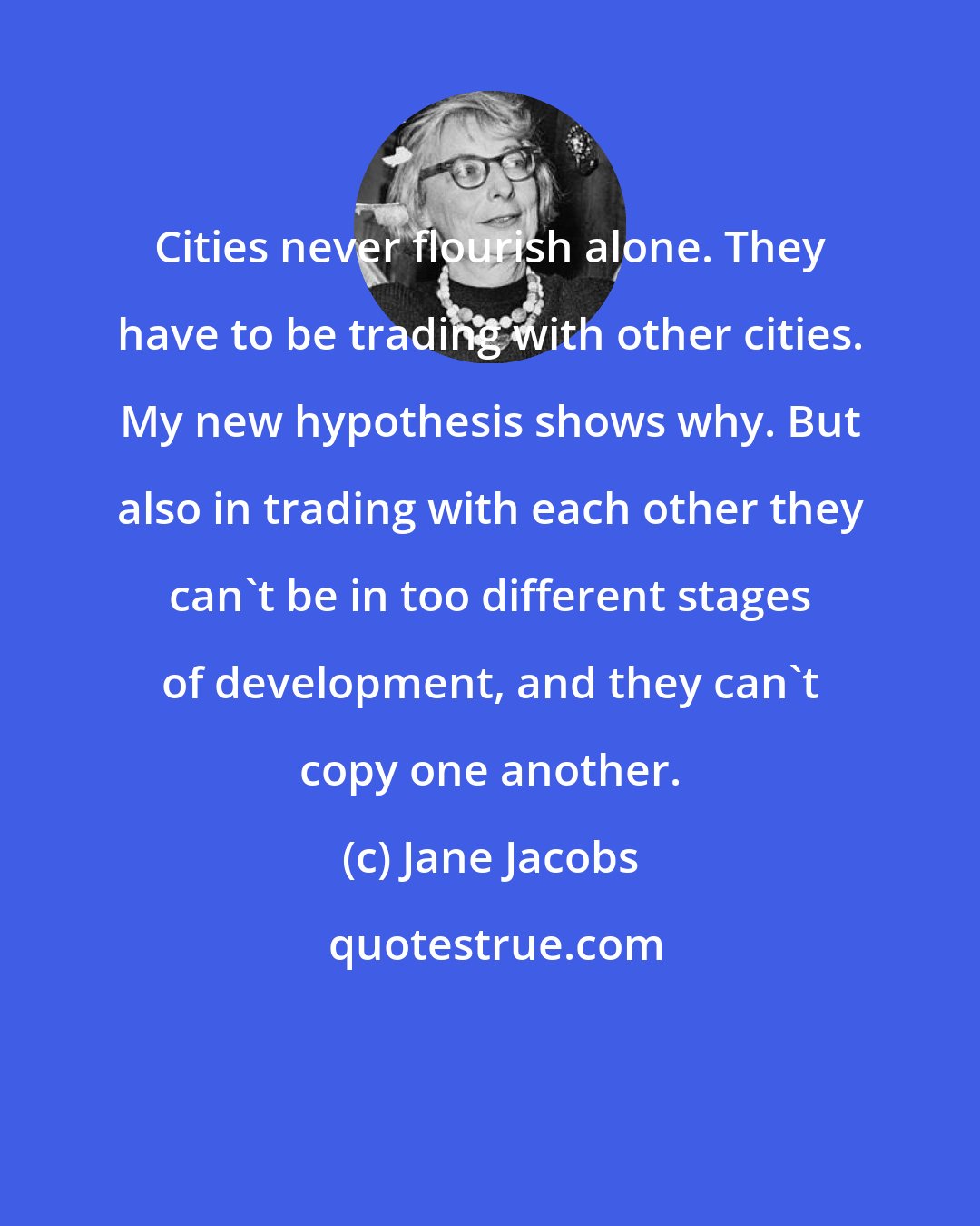 Jane Jacobs: Cities never flourish alone. They have to be trading with other cities. My new hypothesis shows why. But also in trading with each other they can't be in too different stages of development, and they can't copy one another.