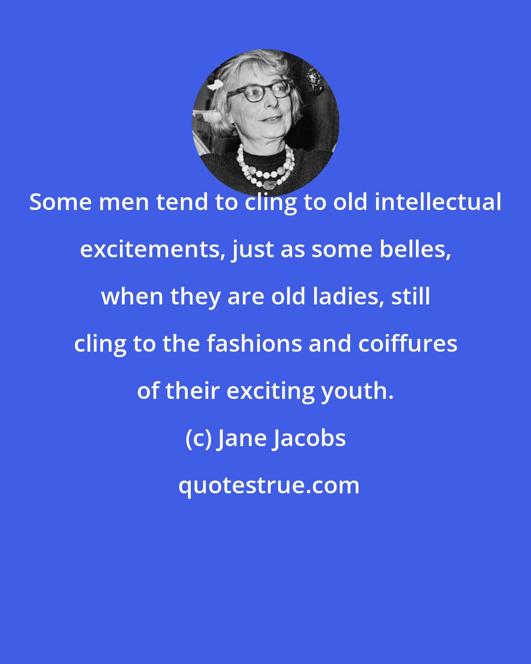 Jane Jacobs: Some men tend to cling to old intellectual excitements, just as some belles, when they are old ladies, still cling to the fashions and coiffures of their exciting youth.