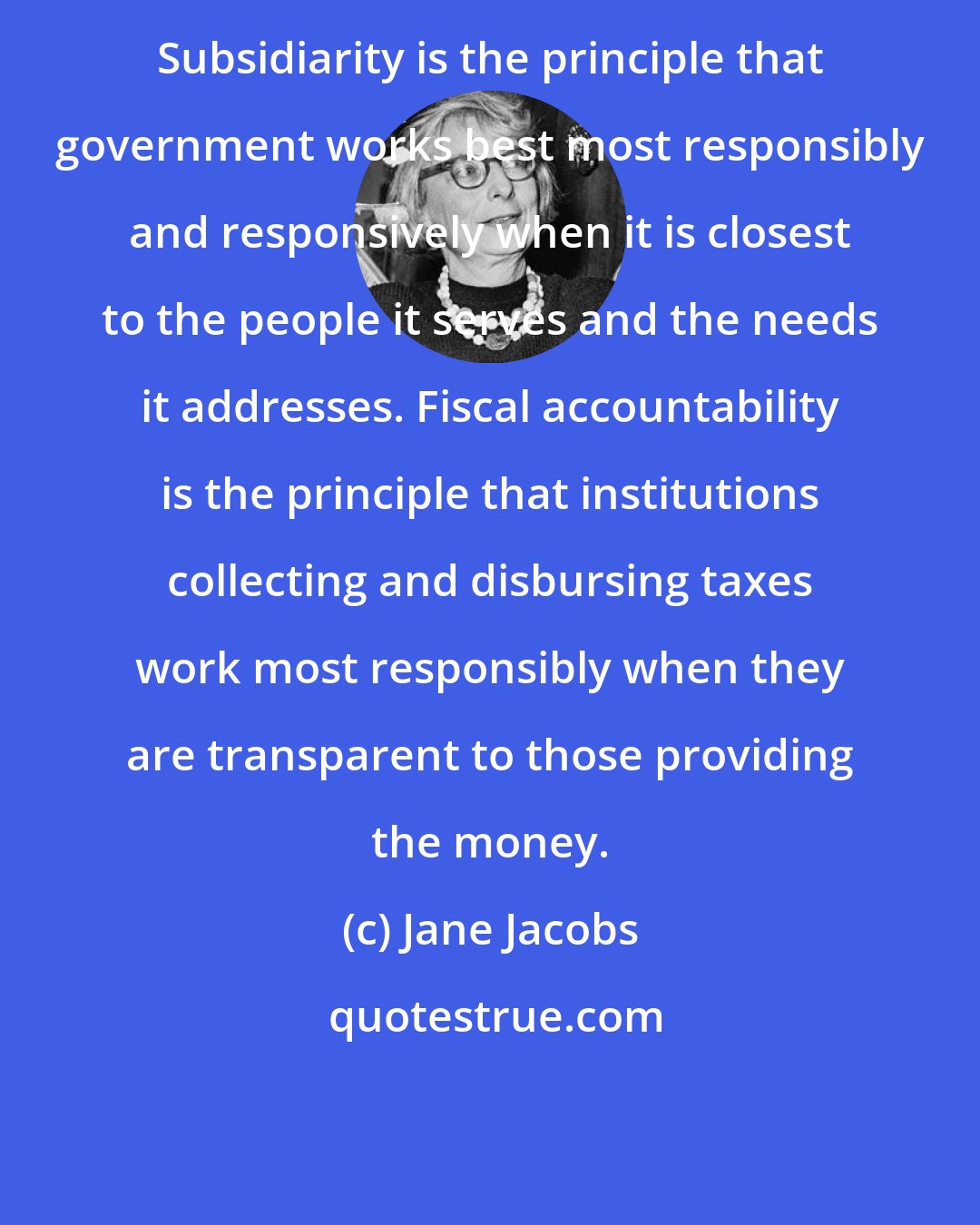 Jane Jacobs: Subsidiarity is the principle that government works best most responsibly and responsively when it is closest to the people it serves and the needs it addresses. Fiscal accountability is the principle that institutions collecting and disbursing taxes work most responsibly when they are transparent to those providing the money.