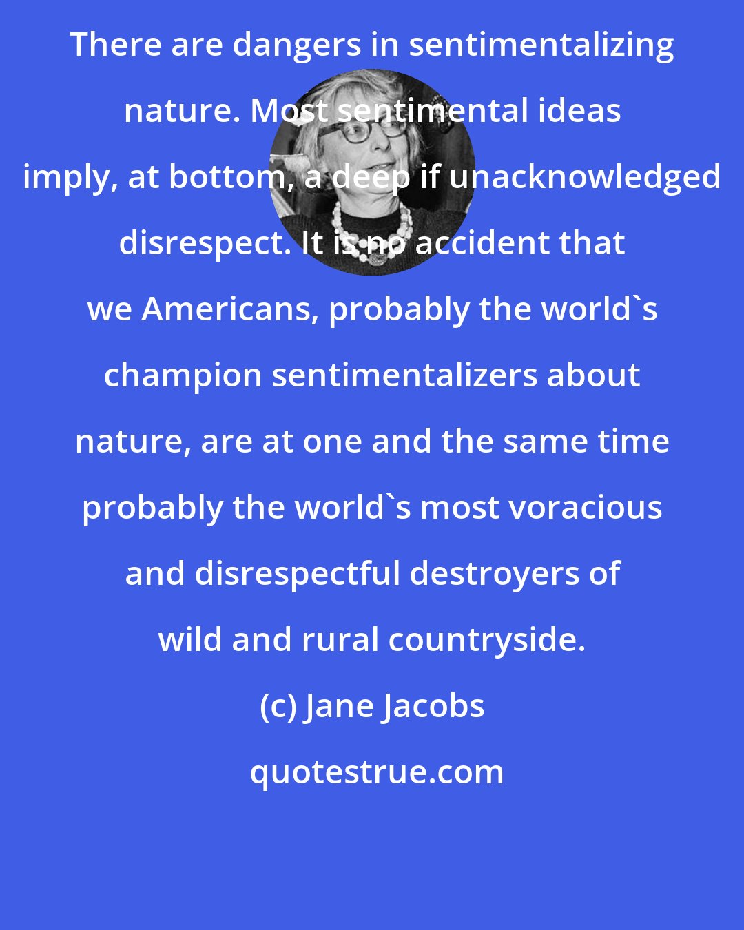 Jane Jacobs: There are dangers in sentimentalizing nature. Most sentimental ideas imply, at bottom, a deep if unacknowledged disrespect. It is no accident that we Americans, probably the world's champion sentimentalizers about nature, are at one and the same time probably the world's most voracious and disrespectful destroyers of wild and rural countryside.