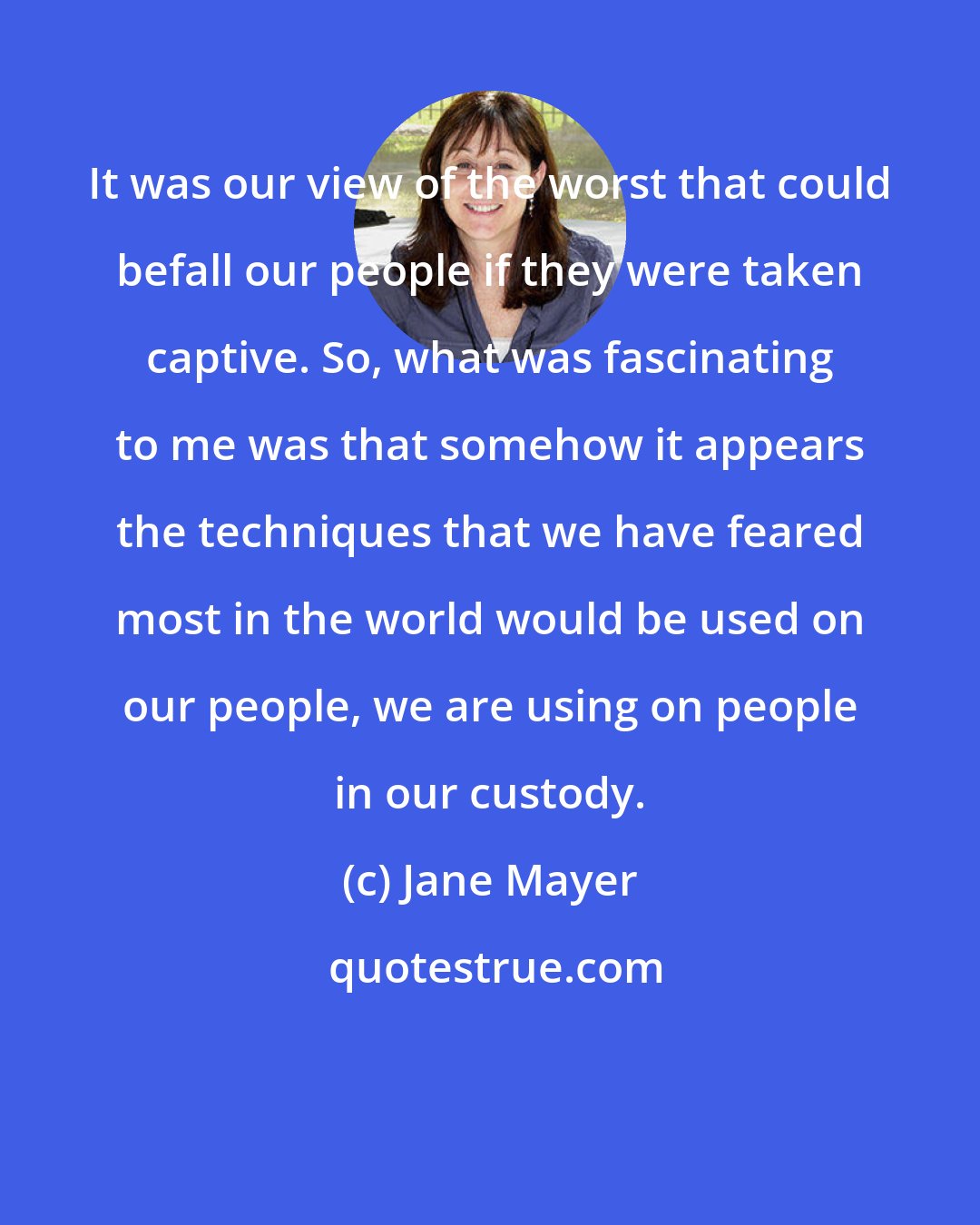 Jane Mayer: It was our view of the worst that could befall our people if they were taken captive. So, what was fascinating to me was that somehow it appears the techniques that we have feared most in the world would be used on our people, we are using on people in our custody.