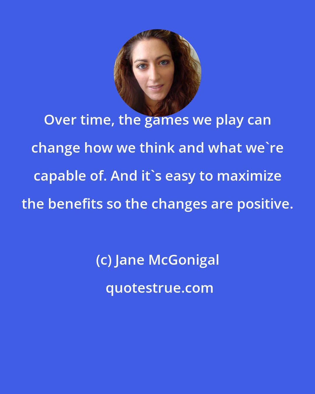 Jane McGonigal: Over time, the games we play can change how we think and what we're capable of. And it's easy to maximize the benefits so the changes are positive.