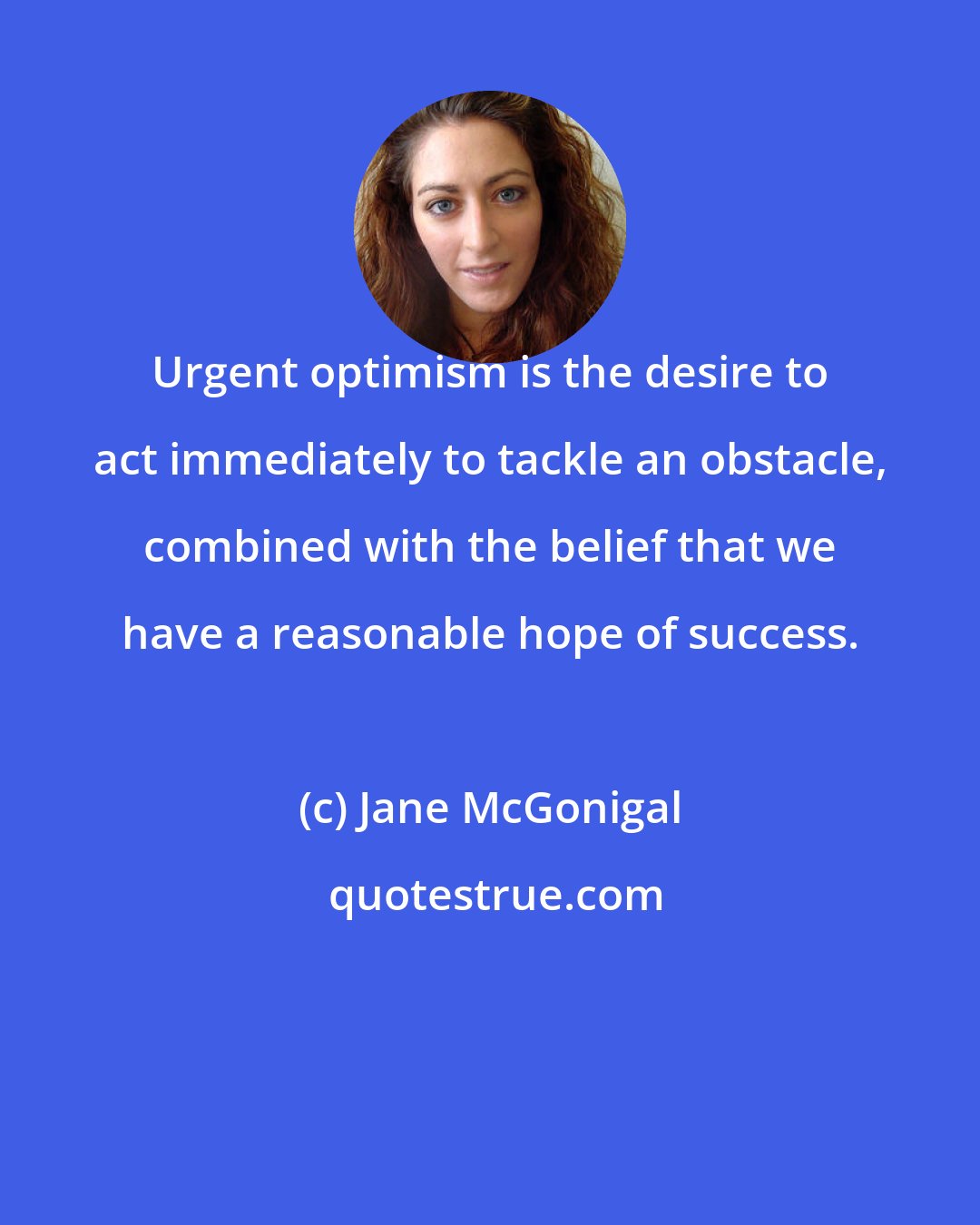 Jane McGonigal: Urgent optimism is the desire to act immediately to tackle an obstacle, combined with the belief that we have a reasonable hope of success.